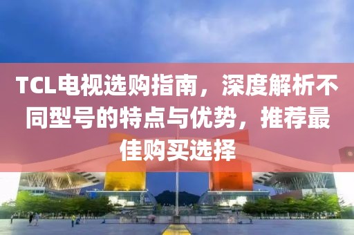 TCL电视选购指南，深度解析不同型号的特点与优势，推荐最佳购买选择