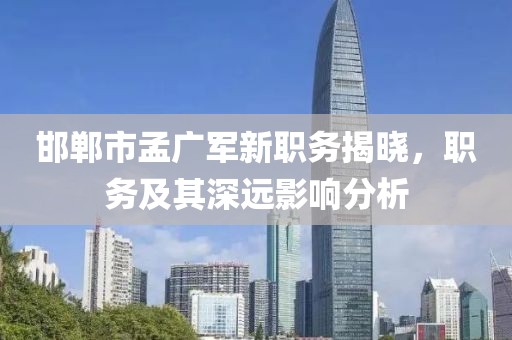 邯郸市孟广军新职务揭晓，职务及其深远影响分析