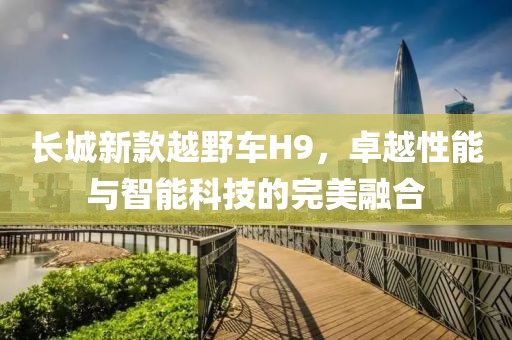 长城新款越野车H9，卓越性能与智能科技的完美融合