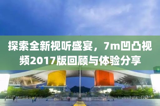 探索全新视听盛宴，7m凹凸视频2017版回顾与体验分享