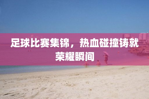 足球比赛集锦，热血碰撞铸就荣耀瞬间
