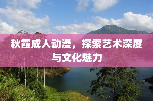 秋霞成人动漫，探索艺术深度与文化魅力