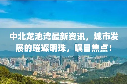 中北龙池湾最新资讯，城市发展的璀璨明珠，瞩目焦点！