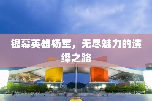 银幕英雄杨军，无尽魅力的演绎之路