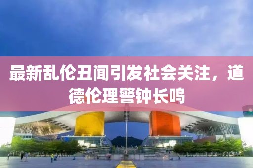 最新乱伦丑闻引发社会关注，道德伦理警钟长鸣