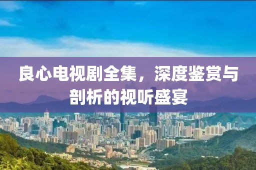 良心电视剧全集，深度鉴赏与剖析的视听盛宴