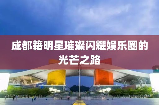 成都籍明星璀璨闪耀娱乐圈的光芒之路