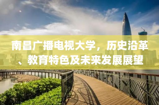 南昌广播电视大学，历史沿革、教育特色及未来发展展望