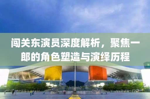 闯关东演员深度解析，聚焦一郎的角色塑造与演绎历程