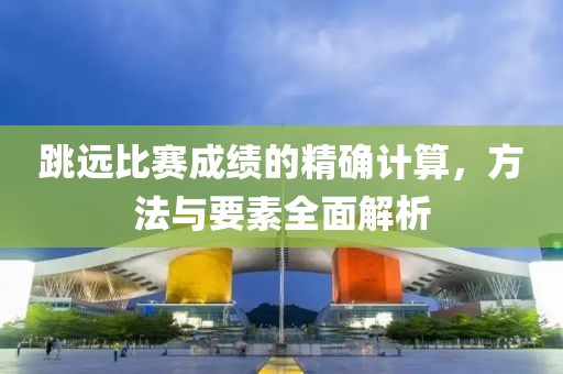 跳远比赛成绩的精确计算，方法与要素全面解析