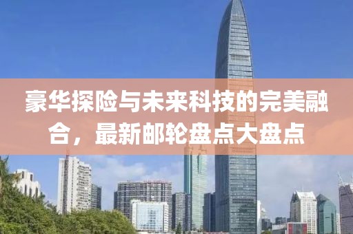 豪华探险与未来科技的完美融合，最新邮轮盘点大盘点