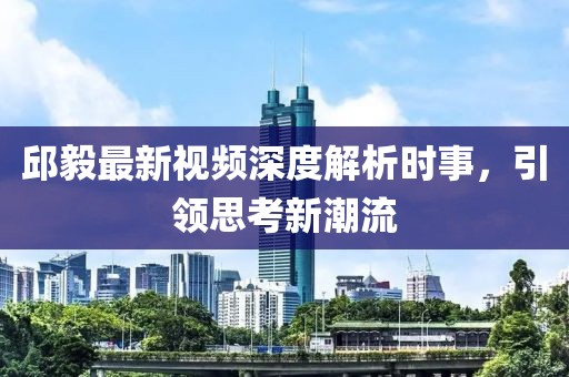 邱毅最新视频深度解析时事，引领思考新潮流