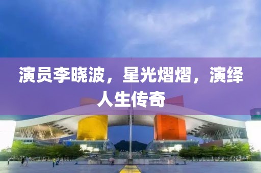 演员李晓波，星光熠熠，演绎人生传奇