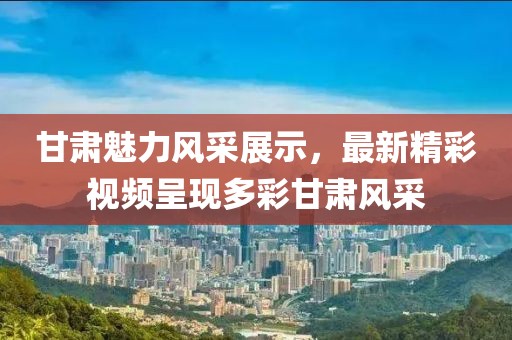 甘肃魅力风采展示，最新精彩视频呈现多彩甘肃风采