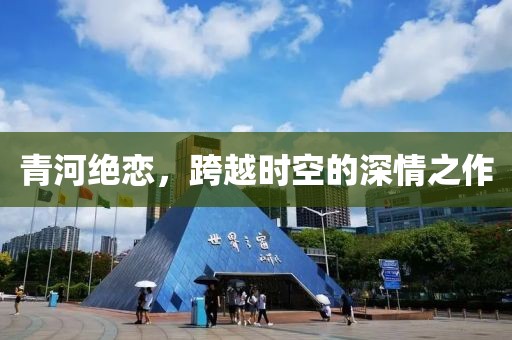 青河绝恋，跨越时空的深情之作