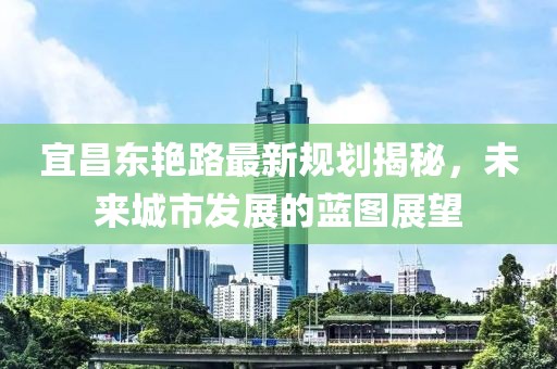 宜昌东艳路最新规划揭秘，未来城市发展的蓝图展望