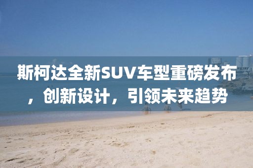 斯柯达全新SUV车型重磅发布，创新设计，引领未来趋势