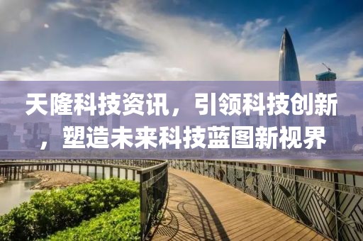 天隆科技资讯，引领科技创新，塑造未来科技蓝图新视界