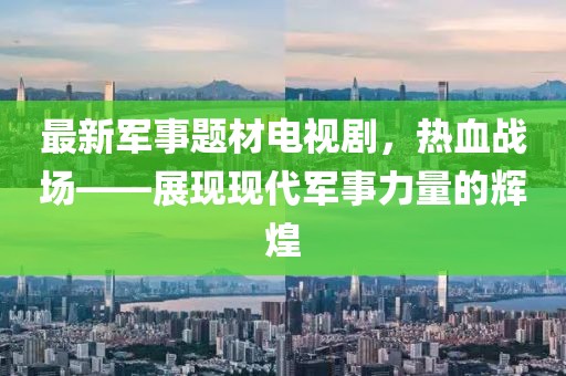 最新军事题材电视剧，热血战场——展现现代军事力量的辉煌