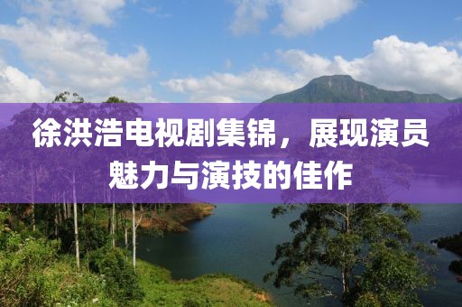 徐洪浩电视剧集锦，展现演员魅力与演技的佳作