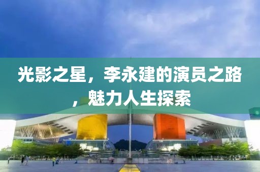 光影之星，李永建的演员之路，魅力人生探索