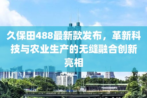 久保田488最新款发布，革新科技与农业生产的无缝融合创新亮相