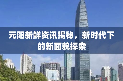 元阳新鲜资讯揭秘，新时代下的新面貌探索