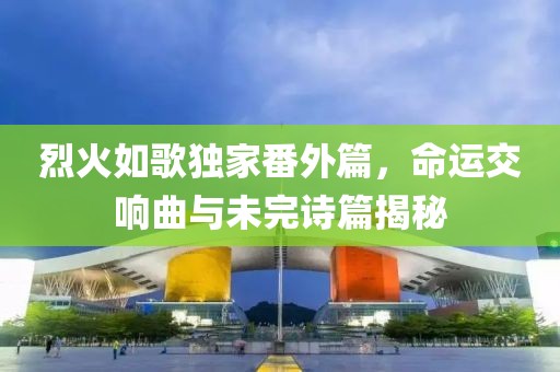 烈火如歌独家番外篇，命运交响曲与未完诗篇揭秘
