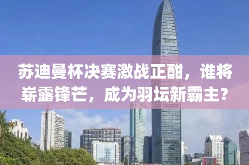 苏迪曼杯决赛激战正酣，谁将崭露锋芒，成为羽坛新霸主？
