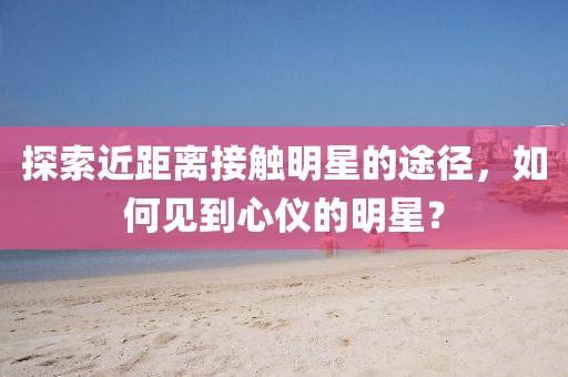 探索近距离接触明星的途径，如何见到心仪的明星？