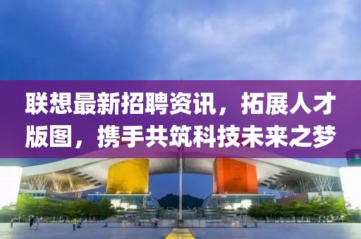 联想最新招聘资讯，拓展人才版图，携手共筑科技未来之梦