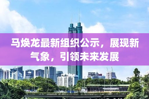 马焕龙最新组织公示，展现新气象，引领未来发展