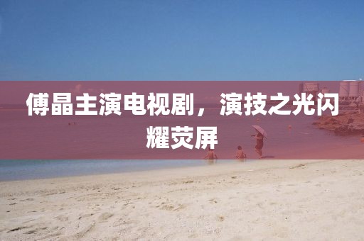 傅晶主演电视剧，演技之光闪耀荧屏