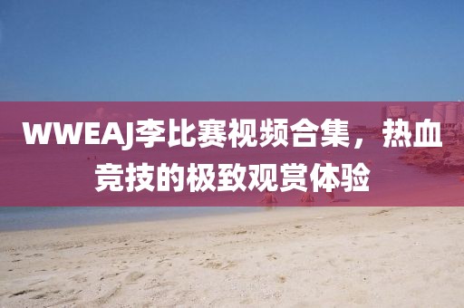 WWEAJ李比赛视频合集，热血竞技的极致观赏体验