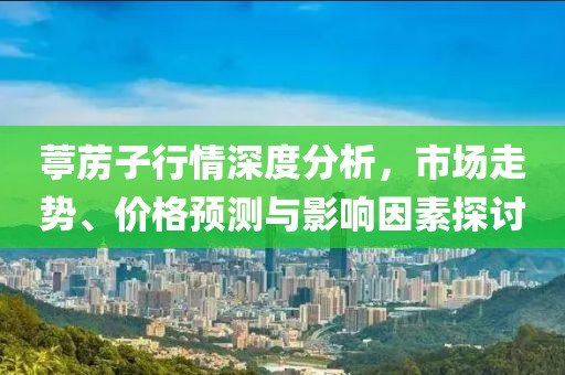 葶苈子行情深度分析，市场走势、价格预测与影响因素探讨