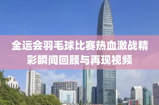 全运会羽毛球比赛热血激战精彩瞬间回顾与再现视频