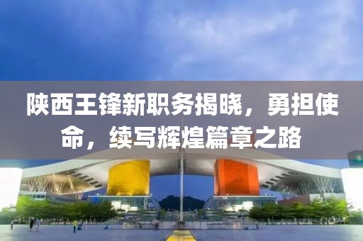 陕西王锋新职务揭晓，勇担使命，续写辉煌篇章之路