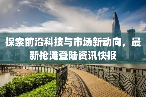 探索前沿科技与市场新动向，最新抢滩登陆资讯快报