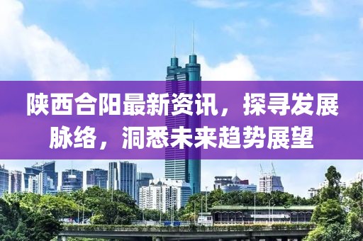 陕西合阳最新资讯，探寻发展脉络，洞悉未来趋势展望