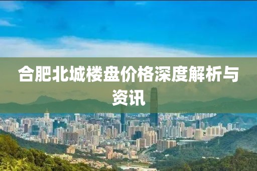 合肥北城楼盘价格深度解析与资讯
