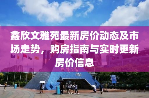 鑫欣文雅苑最新房价动态及市场走势，购房指南与实时更新房价信息