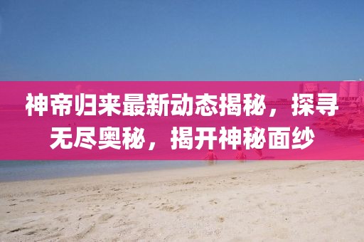 神帝归来最新动态揭秘，探寻无尽奥秘，揭开神秘面纱