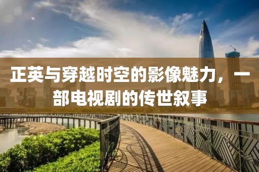 正英与穿越时空的影像魅力，一部电视剧的传世叙事