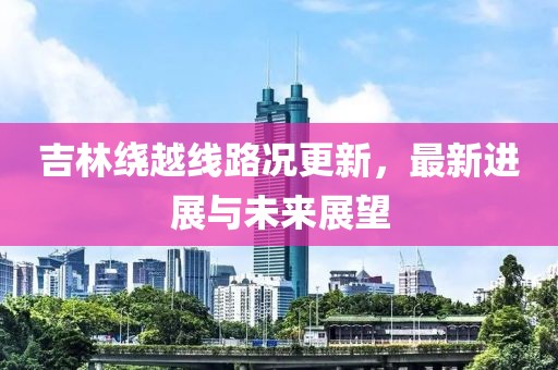 吉林绕越线路况更新，最新进展与未来展望