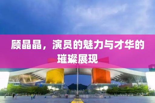 顾晶晶，演员的魅力与才华的璀璨展现
