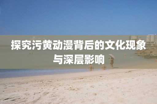 探究污黄动漫背后的文化现象与深层影响