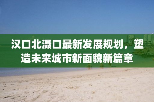 汉口北滠口最新发展规划，塑造未来城市新面貌新篇章