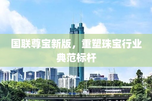国联尊宝新版，重塑珠宝行业典范标杆