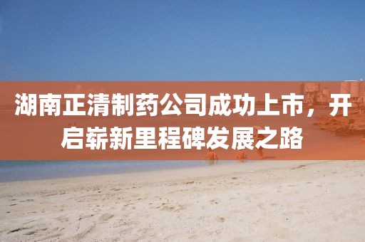 湖南正清制药公司成功上市，开启崭新里程碑发展之路
