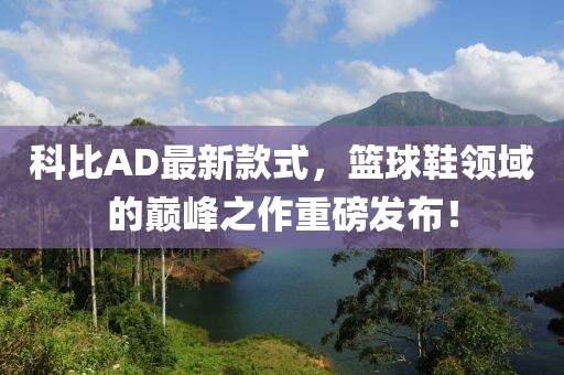 科比AD最新款式，篮球鞋领域的巅峰之作重磅发布！